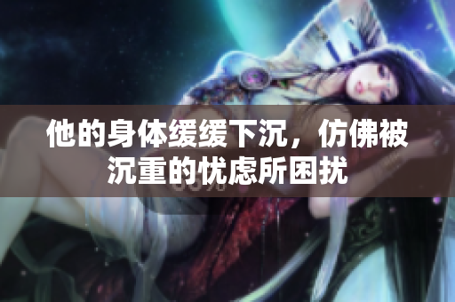 他的身体缓缓下沉，仿佛被沉重的忧虑所困扰