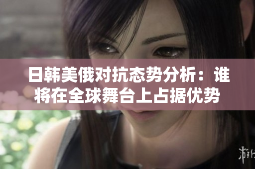 日韩美俄对抗态势分析：谁将在全球舞台上占据优势