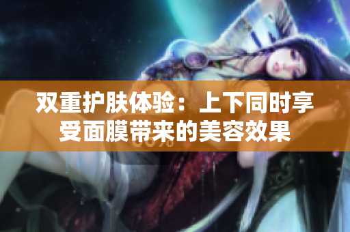 双重护肤体验：上下同时享受面膜带来的美容效果