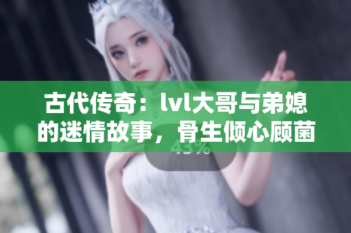 古代传奇：lvl大哥与弟媳的迷情故事，骨生倾心顾菌的爱恋