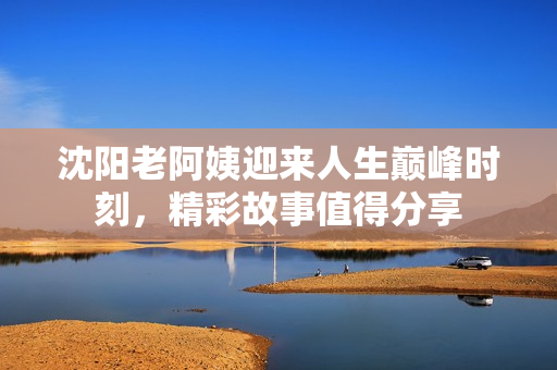 沈阳老阿姨迎来人生巅峰时刻，精彩故事值得分享
