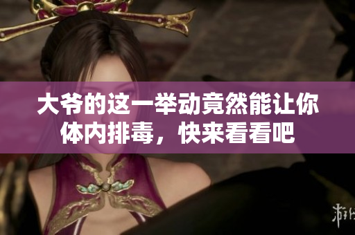 大爷的这一举动竟然能让你体内排毒，快来看看吧