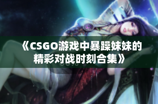 《CSGO游戏中暴躁妹妹的精彩对战时刻合集》