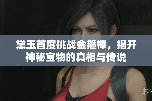 黛玉首度挑战金箍棒，揭开神秘宝物的真相与传说