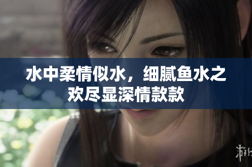 水中柔情似水，细腻鱼水之欢尽显深情款款
