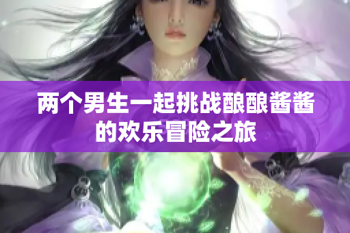 两个男生一起挑战酿酿酱酱的欢乐冒险之旅