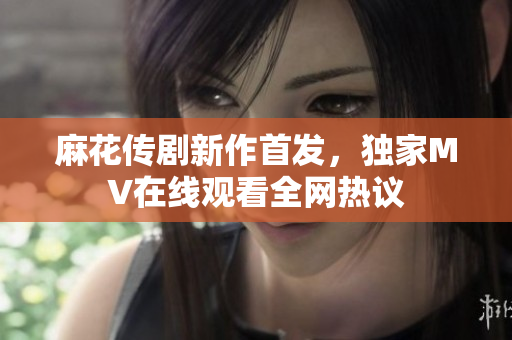 麻花传剧新作首发，独家MV在线观看全网热议