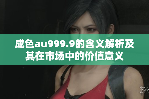 成色au999.9的含义解析及其在市场中的价值意义