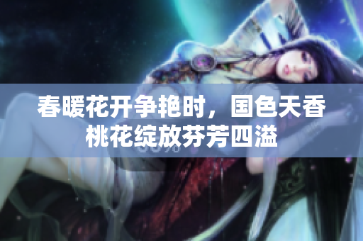 春暖花开争艳时，国色天香桃花绽放芬芳四溢