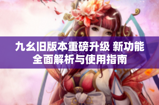 九幺旧版本重磅升级 新功能全面解析与使用指南