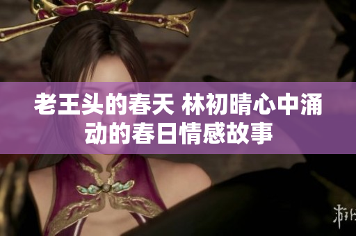 老王头的春天 林初晴心中涌动的春日情感故事