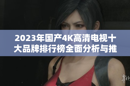 2023年国产4K高清电视十大品牌排行榜全面分析与推荐