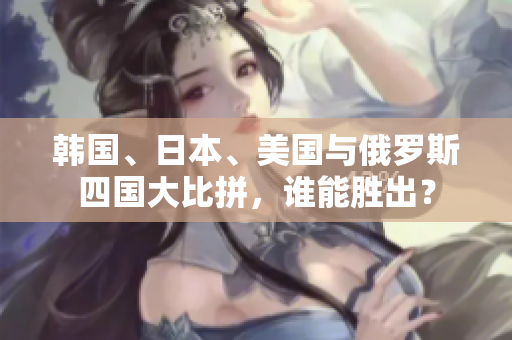 韩国、日本、美国与俄罗斯四国大比拼，谁能胜出？