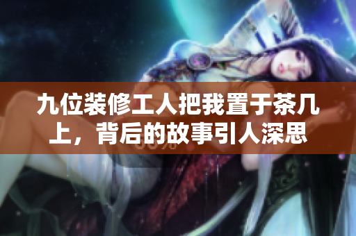 九位装修工人把我置于茶几上，背后的故事引人深思