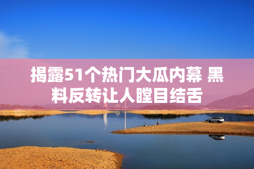 揭露51个热门大瓜内幕 黑料反转让人瞠目结舌