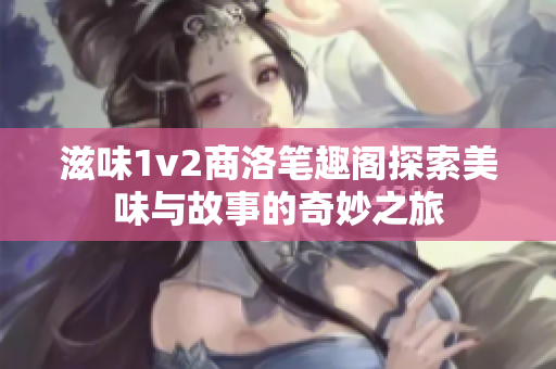 滋味1v2商洛笔趣阁探索美味与故事的奇妙之旅