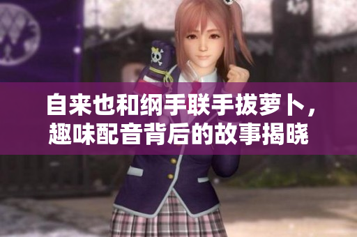 自来也和纲手联手拔萝卜，趣味配音背后的故事揭晓