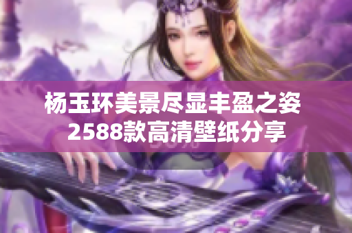 杨玉环美景尽显丰盈之姿 2588款高清壁纸分享