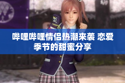 哔哩哔哩情侣热潮来袭 恋爱季节的甜蜜分享