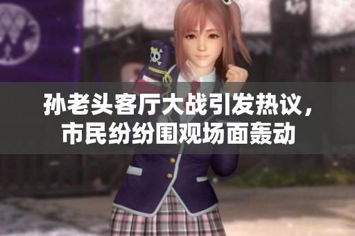 孙老头客厅大战引发热议，市民纷纷围观场面轰动