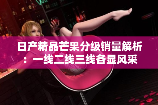 日产精品芒果分级销量解析：一线二线三线各显风采