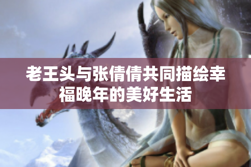 老王头与张倩倩共同描绘幸福晚年的美好生活