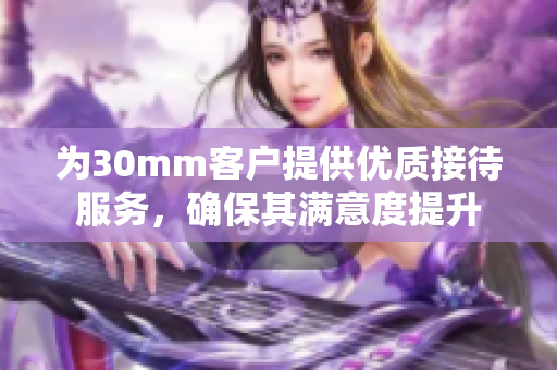 为30mm客户提供优质接待服务，确保其满意度提升