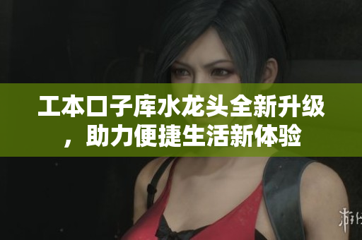 工本口子库水龙头全新升级，助力便捷生活新体验