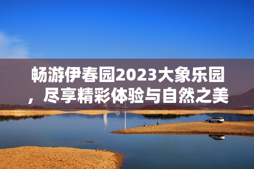 畅游伊春园2023大象乐园，尽享精彩体验与自然之美