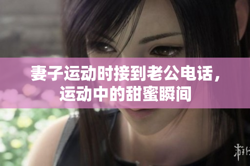 妻子运动时接到老公电话，运动中的甜蜜瞬间