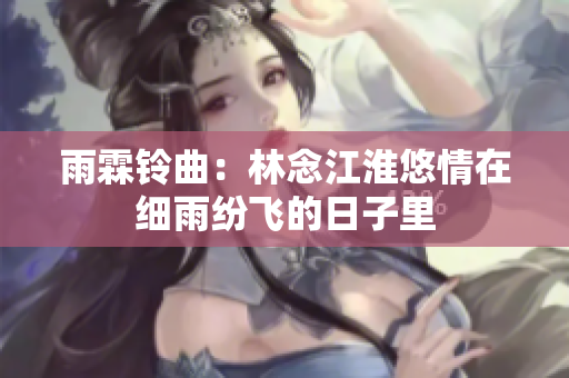 雨霖铃曲：林念江淮悠情在细雨纷飞的日子里