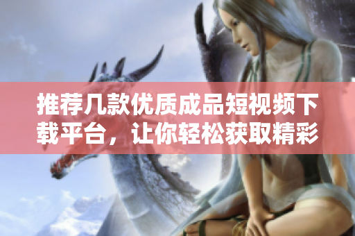 推荐几款优质成品短视频下载平台，让你轻松获取精彩内容