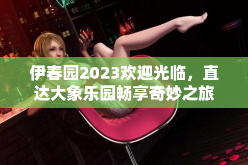 伊春园2023欢迎光临，直达大象乐园畅享奇妙之旅