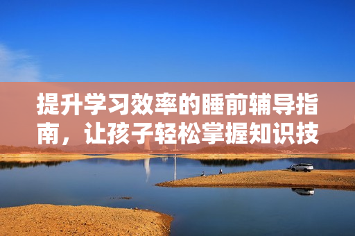 提升学习效率的睡前辅导指南，让孩子轻松掌握知识技巧