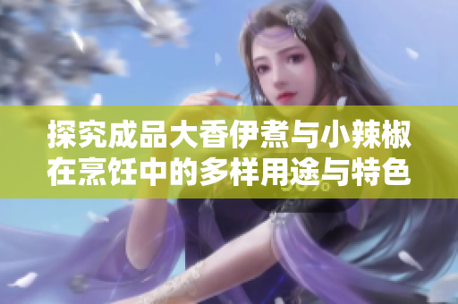 探究成品大香伊煮与小辣椒在烹饪中的多样用途与特色