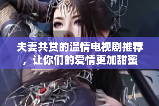 夫妻共赏的温情电视剧推荐，让你们的爱情更加甜蜜