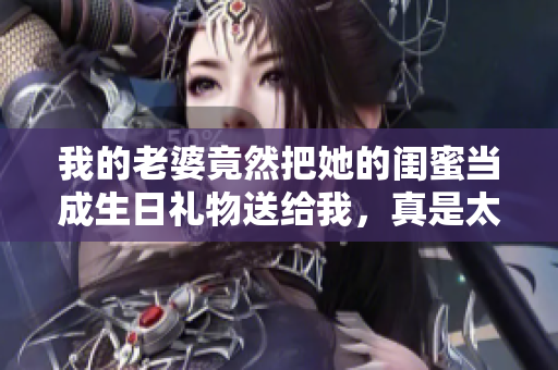 我的老婆竟然把她的闺蜜当成生日礼物送给我，真是太惊喜了！