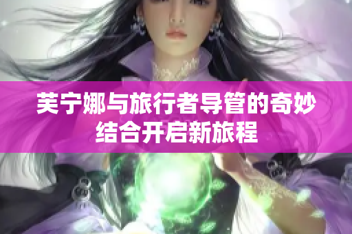 芙宁娜与旅行者导管的奇妙结合开启新旅程