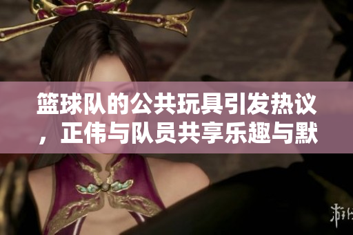 篮球队的公共玩具引发热议，正伟与队员共享乐趣与默契