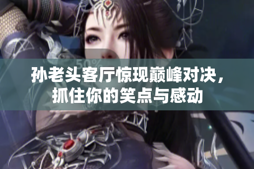 孙老头客厅惊现巅峰对决，抓住你的笑点与感动