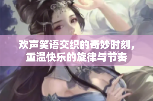 欢声笑语交织的奇妙时刻，重温快乐的旋律与节奏