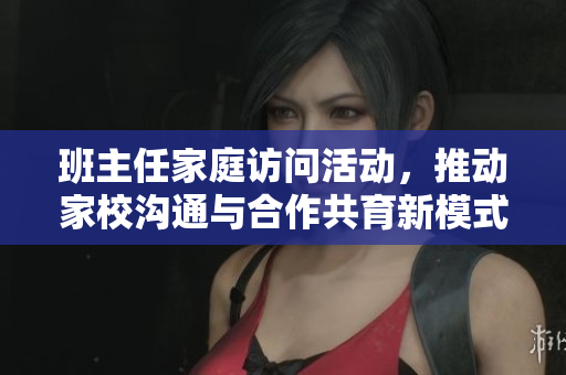 班主任家庭访问活动，推动家校沟通与合作共育新模式