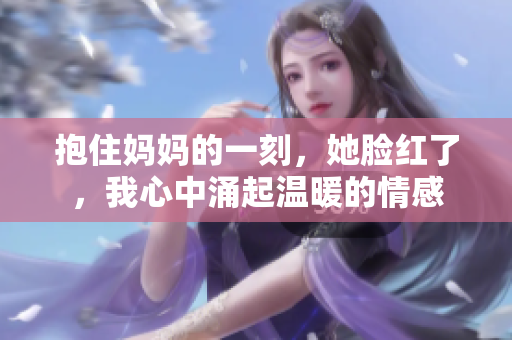 抱住妈妈的一刻，她脸红了，我心中涌起温暖的情感