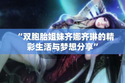 “双胞胎姐妹齐娜齐琳的精彩生活与梦想分享”