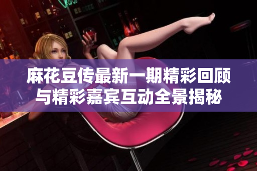 麻花豆传最新一期精彩回顾与精彩嘉宾互动全景揭秘