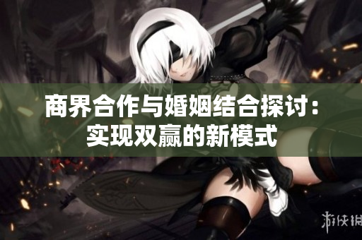 商界合作与婚姻结合探讨：实现双赢的新模式