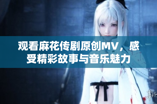 观看麻花传剧原创MV，感受精彩故事与音乐魅力