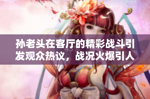 孙老头在客厅的精彩战斗引发观众热议，战况火爆引人瞩目