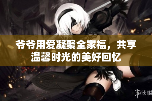 爷爷用爱凝聚全家福，共享温馨时光的美好回忆