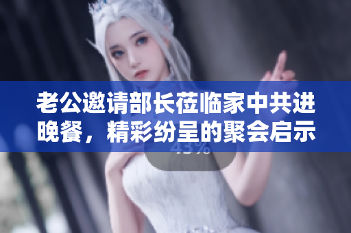 老公邀请部长莅临家中共进晚餐，精彩纷呈的聚会启示